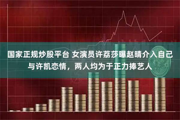国家正规炒股平台 女演员许荔莎曝赵晴介入自己与许凯恋情，两人均为于正力捧艺人