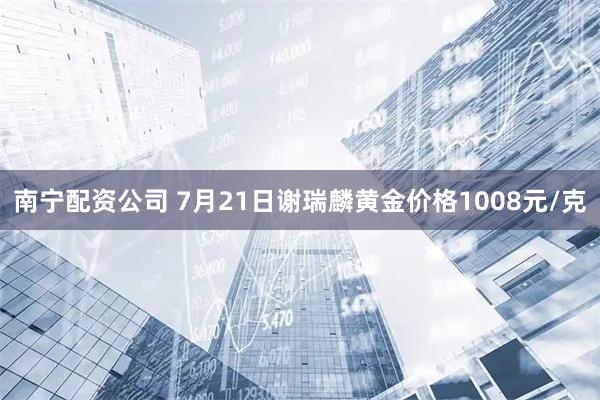 南宁配资公司 7月21日谢瑞麟黄金价格1008元/克