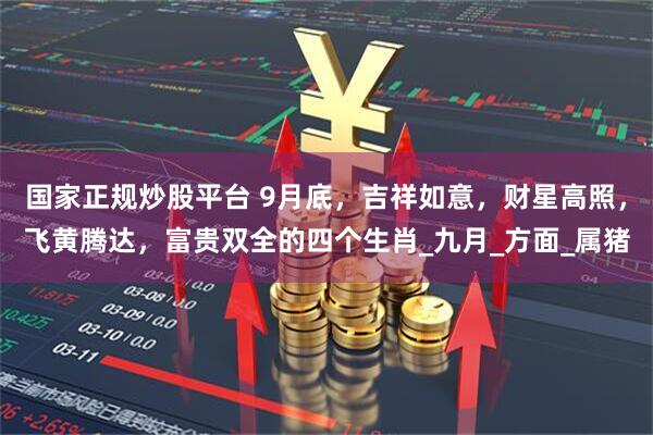 国家正规炒股平台 9月底，吉祥如意，财星高照，飞黄腾达，富贵双全的四个生肖_九月_方面_属猪