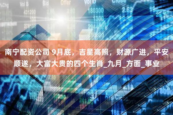 南宁配资公司 9月底，吉星高照，财源广进，平安顺遂，大富大贵的四个生肖_九月_方面_事业