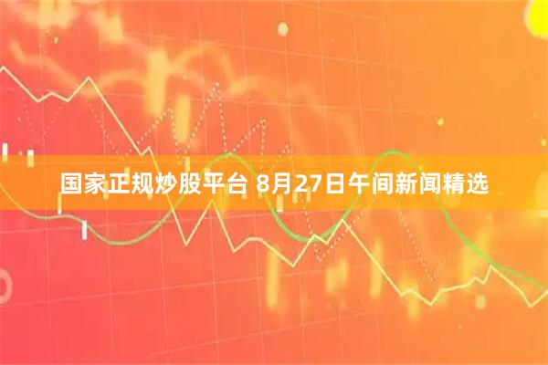 国家正规炒股平台 8月27日午间新闻精选