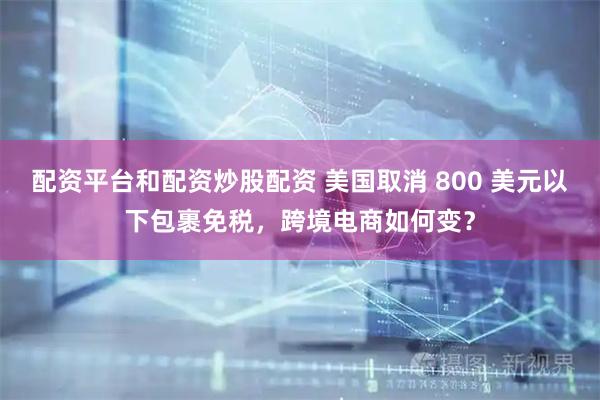 配资平台和配资炒股配资 美国取消 800 美元以下包裹免税，跨境电商如何变？