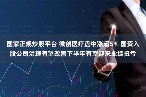 国家正规炒股平台 微创医疗盘中涨超5% 国资入股公司治理有望改善下半年有望迎来业绩扭亏