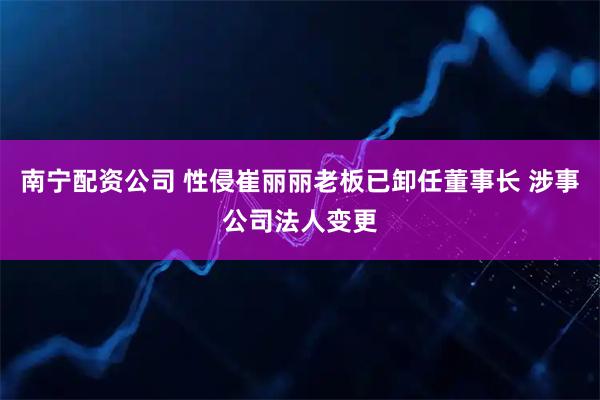 南宁配资公司 性侵崔丽丽老板已卸任董事长 涉事公司法人变更