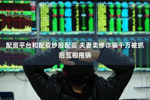 配资平台和配资炒股配资 夫妻卖惨诈骗千万被抓后互相甩锅