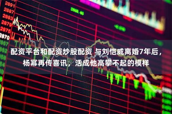 配资平台和配资炒股配资 与刘恺威离婚7年后,杨幂再传喜讯,活成他高攀不起的模样