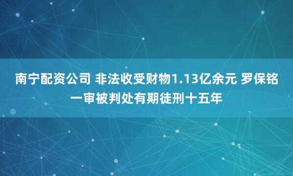 南宁配资公司 非法收受财物1.13亿余元 罗保铭一审被判处有期徒刑十五年