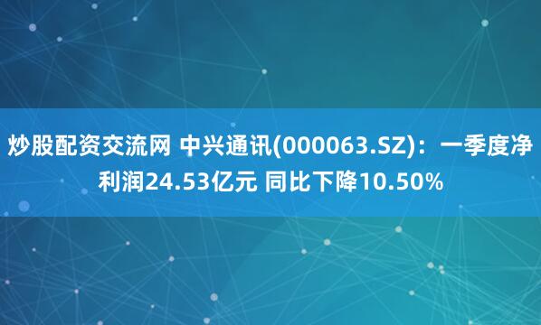 炒股配资交流网 中兴通讯(000063.SZ)：一季度净利润24.53亿元 同比下降10.50%