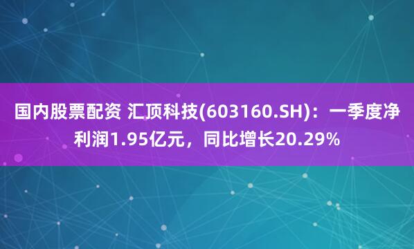 国内股票配资 汇顶科技(603160.SH)：一季度净利润1.95亿元，同比增长20.29%