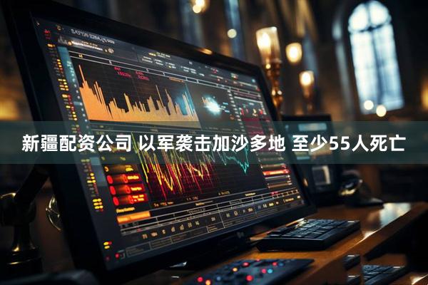 新疆配资公司 以军袭击加沙多地 至少55人死亡