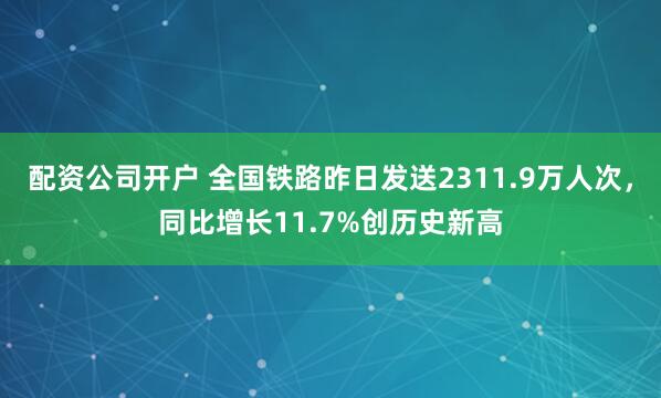 配资公司开户 全国铁路昨日发送2311.9万人次，同比增长11.7%创历史新高
