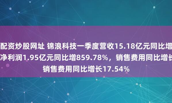 配资炒股网址 锦浪科技一季度营收15.18亿元同比增8.65%，净利润1.95亿元同比增859.78%，销售费用同比增长17.54%