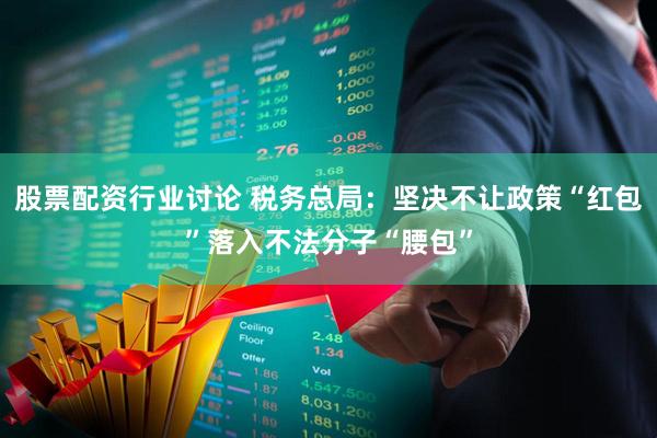股票配资行业讨论 税务总局：坚决不让政策“红包”落入不法分子“腰包”