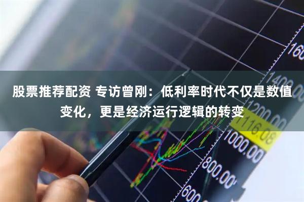 股票推荐配资 专访曾刚：低利率时代不仅是数值变化，更是经济运行逻辑的转变