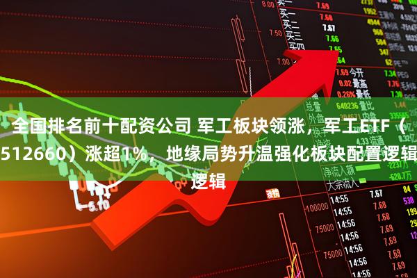 全国排名前十配资公司 军工板块领涨,军工ETF(512660)涨超1%,地缘局势升温强化板块配置逻辑
