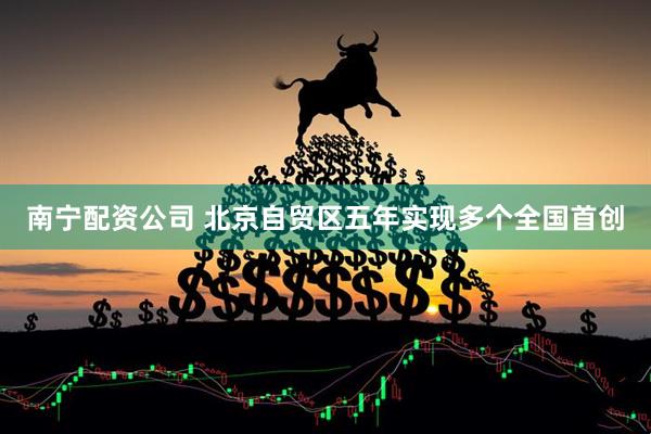 南宁配资公司 北京自贸区五年实现多个全国首创