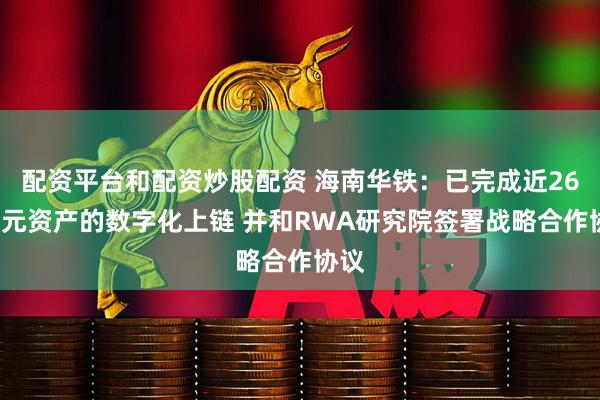 配资平台和配资炒股配资 海南华铁：已完成近260亿元资产的数字化上链 并和RWA研究院签署战略合作协议