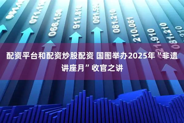 配资平台和配资炒股配资 国图举办2025年“非遗讲座月”收官之讲