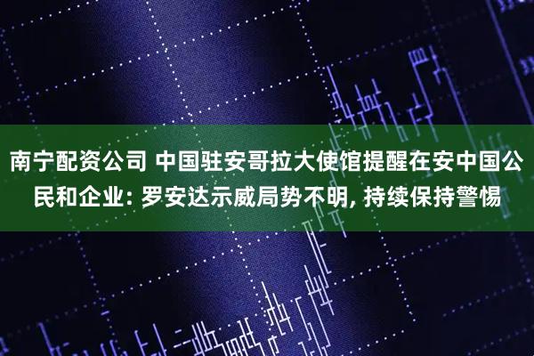 南宁配资公司 中国驻安哥拉大使馆提醒在安中国公民和企业: 罗安达示威局势不明, 持续保持警惕