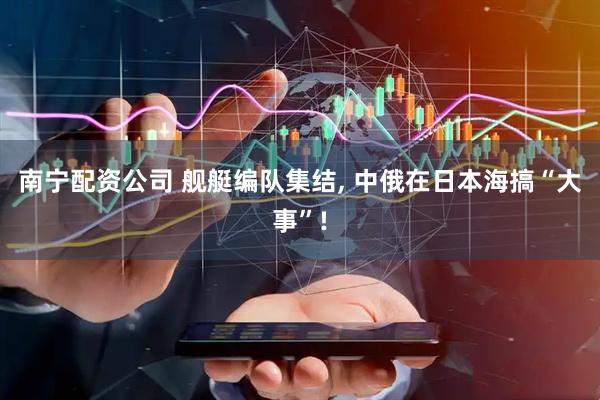 南宁配资公司 舰艇编队集结, 中俄在日本海搞“大事”!