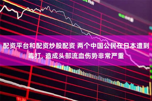 配资平台和配资炒股配资 两个中国公民在日本遭到毒打, 造成头部流血伤势非常严重