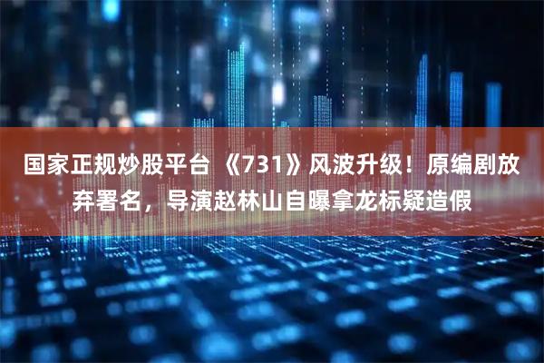 国家正规炒股平台 《731》风波升级！原编剧放弃署名，导演赵林山自曝拿龙标疑造假