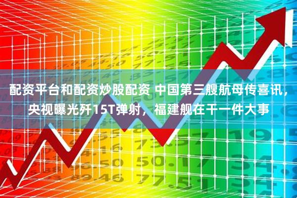 配资平台和配资炒股配资 中国第三艘航母传喜讯，央视曝光歼15T弹射，福建舰在干一件大事