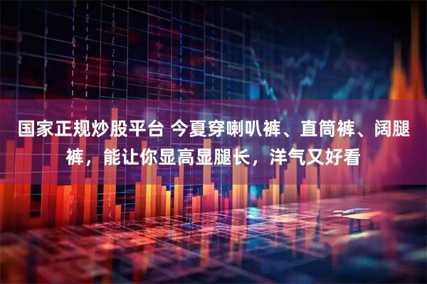 国家正规炒股平台 今夏穿喇叭裤、直筒裤、阔腿裤，能让你显高显腿长，洋气又好看