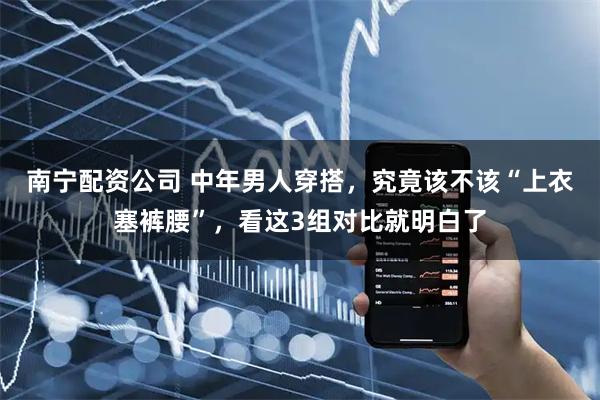 南宁配资公司 中年男人穿搭，究竟该不该“上衣塞裤腰”，看这3组对比就明白了