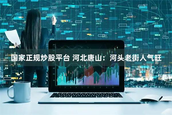 国家正规炒股平台 河北唐山：河头老街人气旺