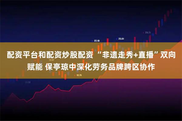 配资平台和配资炒股配资 “非遗走秀+直播”双向赋能 保亭琼中深化劳务品牌跨区协作