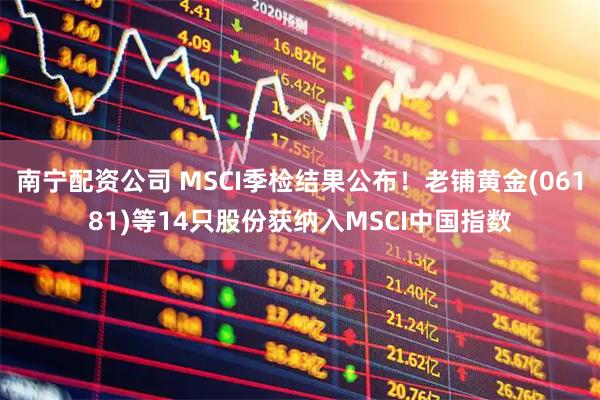 南宁配资公司 MSCI季检结果公布！老铺黄金(06181)等14只股份获纳入MSCI中国指数