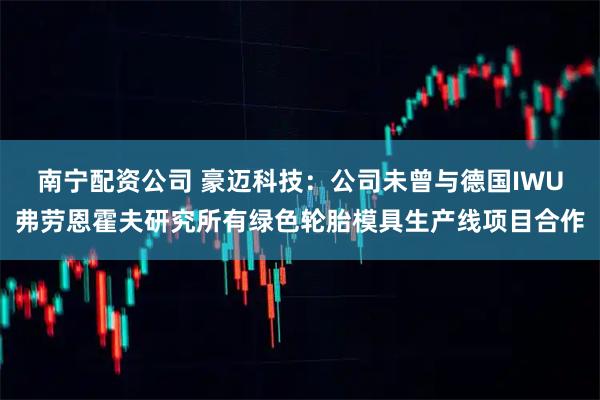 南宁配资公司 豪迈科技：公司未曾与德国IWU弗劳恩霍夫研究所有绿色轮胎模具生产线项目合作