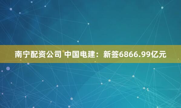 南宁配资公司 中国电建：新签6866.99亿元