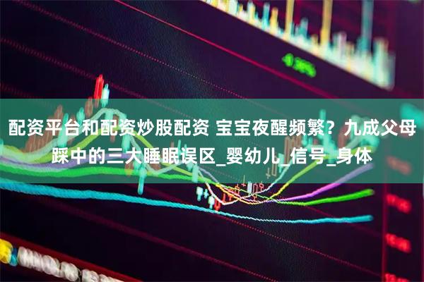 配资平台和配资炒股配资 宝宝夜醒频繁？九成父母踩中的三大睡眠误区_婴幼儿_信号_身体