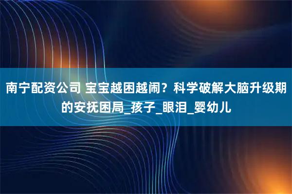 南宁配资公司 宝宝越困越闹？科学破解大脑升级期的安抚困局_孩子_眼泪_婴幼儿