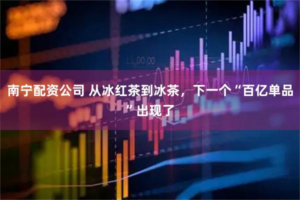 南宁配资公司 从冰红茶到冰茶，下一个“百亿单品”出现了