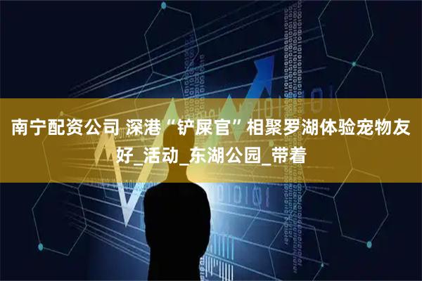 南宁配资公司 深港“铲屎官”相聚罗湖体验宠物友好_活动_东湖公园_带着