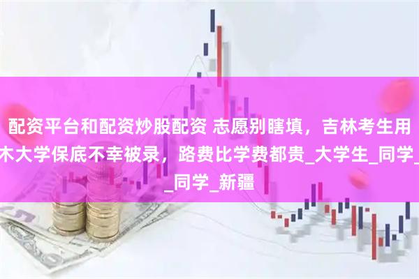 配资平台和配资炒股配资 志愿别瞎填，吉林考生用塔里木大学保底不幸被录，路费比学费都贵_大学生_同学_新疆
