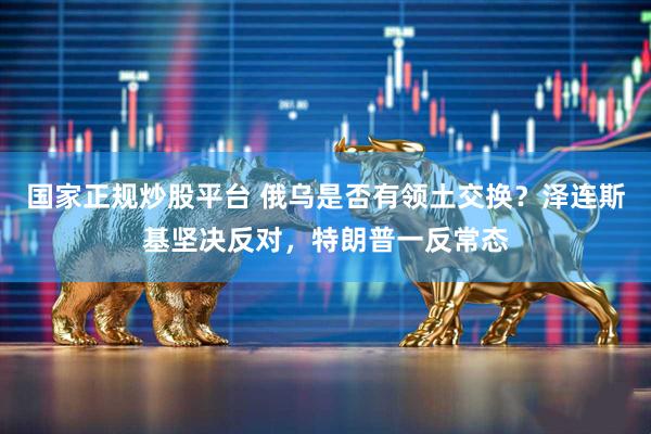 国家正规炒股平台 俄乌是否有领土交换？泽连斯基坚决反对，特朗普一反常态