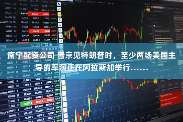 南宁配资公司 普京见特朗普时，至少两场美国主导的军演正在阿拉斯加举行……