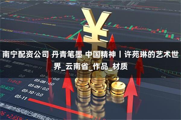 南宁配资公司 丹青笔墨 中国精神丨许苑琳的艺术世界_云南省_作品_材质