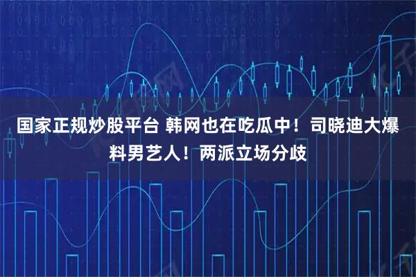 国家正规炒股平台 韩网也在吃瓜中！司晓迪大爆料男艺人！两派立场分歧