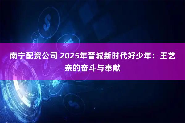 南宁配资公司 2025年晋城新时代好少年：王艺亲的奋斗与奉献