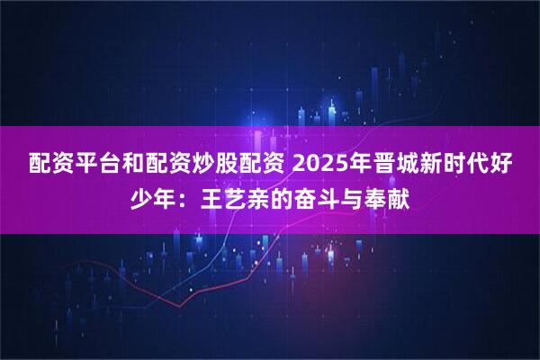 配资平台和配资炒股配资 2025年晋城新时代好少年：王艺亲的奋斗与奉献